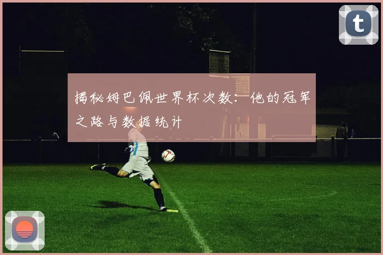 揭秘姆巴佩世界杯次数:他的冠军之路与数据统计