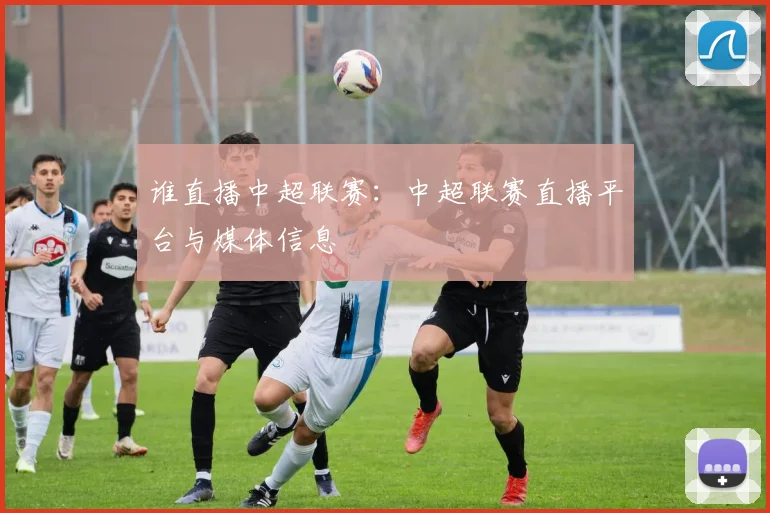 谁直播中超联赛：中超联赛直播平台与媒体信息