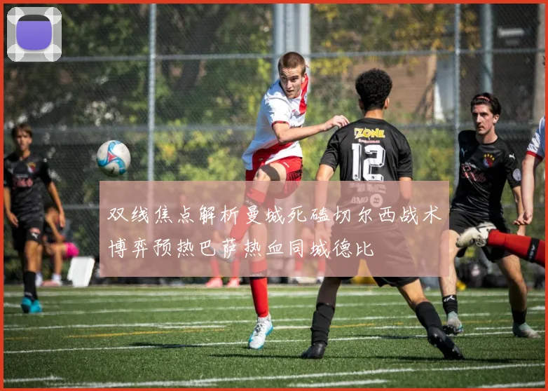 双线焦点解析曼城死磕切尔西战术博弈预热巴萨热血同城德比
