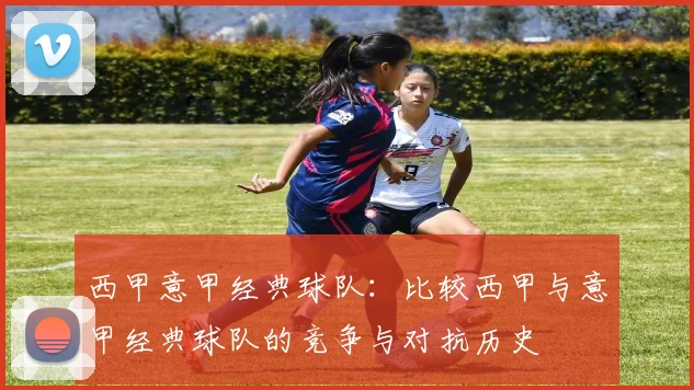 西甲意甲经典球队：比较西甲与意甲经典球队的竞争与对抗历史